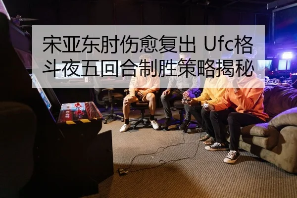 宋亚东肘伤愈复出 Ufc格斗夜五回合制胜策略揭秘